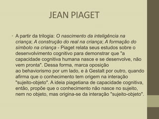 JEAN PIAGET
• A partir da trilogia: O nascimento da inteligência na
criança; A construção do real na criança; A formação do
símbolo na criança - Piaget relata seus estudos sobre o
desenvolvimento cognitivo para demonstrar que "a
capacidade cognitiva humana nasce e se desenvolve, não
vem pronta". Dessa forma, marca oposição
ao behaviorismo por um lado, e à Gestalt por outro, quando
afirma que o conhecimento tem origem na interação
"sujeito-objeto". A ideia piagetiana de capacidade cognitiva,
então, propõe que o conhecimento não nasce no sujeito,
nem no objeto, mas origina-se da interação "sujeito-objeto".

 