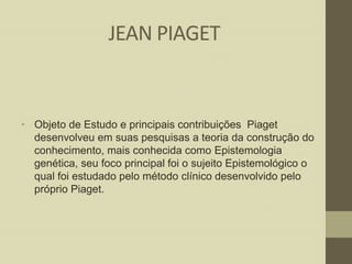 JEAN PIAGET

• Objeto de Estudo e principais contribuições Piaget
desenvolveu em suas pesquisas a teoria da construção do
conhecimento, mais conhecida como Epistemologia
genética, seu foco principal foi o sujeito Epistemológico o
qual foi estudado pelo método clínico desenvolvido pelo
próprio Piaget.

 