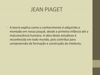 JEAN PIAGET
• A teoria explica como o conhecimento é adquirido e
montado em nossa psiquê, desde a primeira infância até a
maturescência humana. A obra deste estudioso é
reconhecida em todo mundo, pois contribui para
compreensão da formação e construção do intelecto.

 