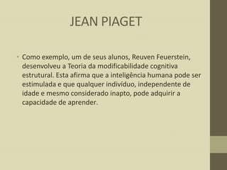 JEAN PIAGET
• Como exemplo, um de seus alunos, Reuven Feuerstein,
desenvolveu a Teoria da modificabilidade cognitiva
estrutural. Esta afirma que a inteligência humana pode ser
estimulada e que qualquer indivíduo, independente de
idade e mesmo considerado inapto, pode adquirir a
capacidade de aprender.

 