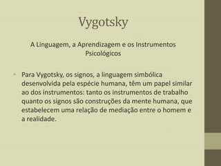 Vygotsky
A Linguagem, a Aprendizagem e os Instrumentos
Psicológicos
• Para Vygotsky, os signos, a linguagem simbólica
desenvolvida pela espécie humana, têm um papel similar
ao dos instrumentos: tanto os instrumentos de trabalho
quanto os signos são construções da mente humana, que
estabelecem uma relação de mediação entre o homem e
a realidade.

 