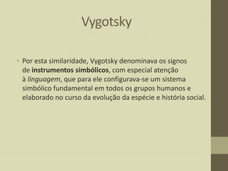 Vygotsky
• Por esta similaridade, Vygotsky denominava os signos
de instrumentos simbólicos, com especial atenção
à linguagem, que para ele configurava-se um sistema
simbólico fundamental em todos os grupos humanos e
elaborado no curso da evolução da espécie e história social.

 