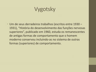 Vygotsky
• Um de seus derradeiros trabalhos (escritos entre 1930 –
1931), “História do desenvolvimento das funções nervosas
superiores”, publicado em 1960, estuda os remanescentes
de antigas formas de comportamento que o homem
moderno conservou incluindo-as no sistema de outras
formas (superiores) de comportamento.

 