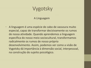Vygotsky
A Linguagem
• A linguagem é uma espécie de cabo de vassoura muito
especial, capaz de transformar decisivamente os rumos
de nossa atividade. Quando aprendemos a linguagem
específica do nosso meio sociocultural, transformamos
radicalmente os rumos de nosso próprio
desenvolvimento. Assim, podemos ver como a visão de
Vygotsky dá importância à dimensão social, interpessoal,
na construção do sujeito psicológico.

 