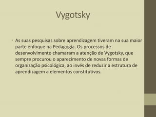 Vygotsky
• As suas pesquisas sobre aprendizagem tiveram na sua maior
parte enfoque na Pedagogia. Os processos de
desenvolvimento chamaram a atenção de Vygotsky, que
sempre procurou o aparecimento de novas formas de
organização psicológica, ao invés de reduzir a estrutura de
aprendizagem a elementos constitutivos.

 