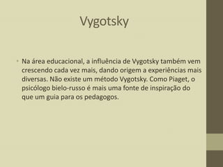 Vygotsky
• Na área educacional, a influência de Vygotsky também vem
crescendo cada vez mais, dando origem a experiências mais
diversas. Não existe um método Vygotsky. Como Piaget, o
psicólogo bielo-russo é mais uma fonte de inspiração do
que um guia para os pedagogos.

 
