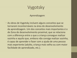 Vygotsky
Aprendizagem
• As obras de Vygotsky incluem alguns conceitos que se
tornaram incontornáveis na área do desenvolvimento
da aprendizagem. Um dos conceitos mais importantes é o
de Zona de desenvolvimento proximal, que se relaciona
com a diferença entre o que a criança consegue realizar
sozinha e aquilo que, embora não consiga realizar sozinha,
é capaz de aprender e fazer com a ajuda de uma pessoa
mais experiente (adulto, criança mais velha ou com maior
facilidade de aprendizado, etc.).

 