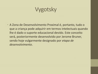 Vygotsky
• A Zona de Desenvolvimento Proximal é, portanto, tudo o
que a criança pode adquirir em termos intelectuais quando
lhe é dado o suporte educacional devido. Este conceito
será, posteriormente desenvolvido por Jerome Bruner,
sendo hoje vulgarmente designado por etapa de
desenvolvimento.

 