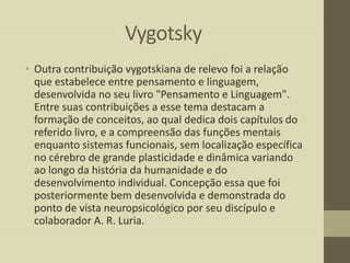 Vygotsky
• Outra contribuição vygotskiana de relevo foi a relação
que estabelece entre pensamento e linguagem,
desenvolvida no seu livro "Pensamento e Linguagem".
Entre suas contribuições a esse tema destacam a
formação de conceitos, ao qual dedica dois capítulos do
referido livro, e a compreensão das funções mentais
enquanto sistemas funcionais, sem localização específica
no cérebro de grande plasticidade e dinâmica variando
ao longo da história da humanidade e do
desenvolvimento individual. Concepção essa que foi
posteriormente bem desenvolvida e demonstrada do
ponto de vista neuropsicológico por seu discípulo e
colaborador A. R. Luria.

 