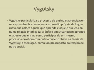 Vygotsky
• Vygotsky particulariza o processo de ensino e aprendizagem
na expressão obuchenie, uma expressão própria da língua
russa que coloca aquele que aprende e aquele que ensina
numa relação interligada. A ênfase em situar quem aprende
e, aquele que ensina como partícipes de um mesmo
processo corrobora com outro conceito chave na teoria de
Vygotsky, a mediação, como um pressuposto da relação euoutro social.

 