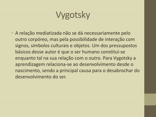 Vygotsky
• A relação mediatizada não se dá necessariamente pelo
outro corpóreo, mas pela possibilidade de interação com
signos, símbolos culturais e objetos. Um dos pressupostos
básicos desse autor é que o ser humano constitui-se
enquanto tal na sua relação com o outro. Para Vygotsky a
aprendizagem relaciona-se ao desenvolvimento desde o
nascimento, sendo a principal causa para o desabrochar do
desenvolvimento do ser.

 