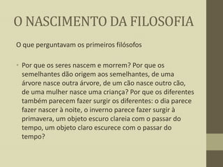 O NASCIMENTO DA FILOSOFIA
O que perguntavam os primeiros filósofos
• Por que os seres nascem e morrem? Por que os
semelhantes dão origem aos semelhantes, de uma
árvore nasce outra árvore, de um cão nasce outro cão,
de uma mulher nasce uma criança? Por que os diferentes
também parecem fazer surgir os diferentes: o dia parece
fazer nascer à noite, o inverno parece fazer surgir à
primavera, um objeto escuro clareia com o passar do
tempo, um objeto claro escurece com o passar do
tempo?

 