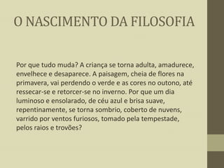 O NASCIMENTO DA FILOSOFIA
Por que tudo muda? A criança se torna adulta, amadurece,
envelhece e desaparece. A paisagem, cheia de flores na
primavera, vai perdendo o verde e as cores no outono, até
ressecar-se e retorcer-se no inverno. Por que um dia
luminoso e ensolarado, de céu azul e brisa suave,
repentinamente, se torna sombrio, coberto de nuvens,
varrido por ventos furiosos, tomado pela tempestade,
pelos raios e trovões?

 