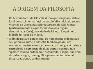 A ORIGEM DA FILOSOFIA
• Os historiadores da Filosofia dizem que ela possui data e
local de nascimento: final do século VII e início do século
VI antes de Cristo, nas colônias gregas da Ásia Menor
(particularmente as que formavam uma região
denominada Jônia), na cidade de Mileto. E o primeiro
filósofo foi Tales de Mileto.
• Além de possuir data e local de nascimento e de possuir
seu primeiro autor, a Filosofia também possui um
conteúdo preciso ao nascer: é uma cosmologia. A palavra
cosmologia é composta de duas outras: cosmos, que
significa mundo ordenado e organizado, e logia, que vem
da palavra logos, que significa pensamento racional,
discurso racional, conhecimento.

 