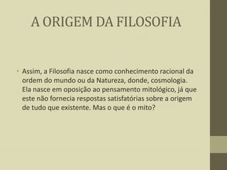 A ORIGEM DA FILOSOFIA

• Assim, a Filosofia nasce como conhecimento racional da
ordem do mundo ou da Natureza, donde, cosmologia.
Ela nasce em oposição ao pensamento mitológico, já que
este não fornecia respostas satisfatórias sobre a origem
de tudo que existente. Mas o que é o mito?

 