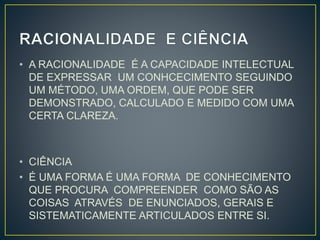 • A RACIONALIDADE É A CAPACIDADE INTELECTUAL 
DE EXPRESSAR UM CONHCECIMENTO SEGUINDO 
UM MÉTODO, UMA ORDEM, QUE PODE SER 
DEMONSTRADO, CALCULADO E MEDIDO COM UMA 
CERTA CLAREZA. 
• CIÊNCIA 
• É UMA FORMA É UMA FORMA DE CONHECIMENTO 
QUE PROCURA COMPREENDER COMO SÃO AS 
COISAS ATRAVÉS DE ENUNCIADOS, GERAIS E 
SISTEMATICAMENTE ARTICULADOS ENTRE SI. 
 