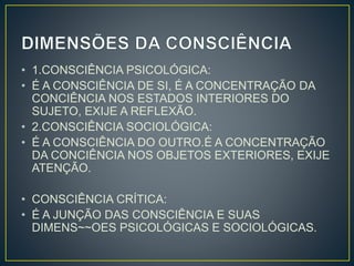 • 1.CONSCIÊNCIA PSICOLÓGICA: 
• É A CONSCIÊNCIA DE SI, É A CONCENTRAÇÃO DA 
CONCIÊNCIA NOS ESTADOS INTERIORES DO 
SUJETO, EXIJE A REFLEXÃO. 
• 2.CONSCIÊNCIA SOCIOLÓGICA: 
• É A CONSCIÊNCIA DO OUTRO.É A CONCENTRAÇÃO 
DA CONCIÊNCIA NOS OBJETOS EXTERIORES, EXIJE 
ATENÇÃO. 
• CONSCIÊNCIA CRÍTICA: 
• É A JUNÇÃO DAS CONSCIÊNCIA E SUAS 
DIMENS~~OES PSICOLÓGICAS E SOCIOLÓGICAS. 
 