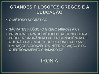 • O MÉTODO SOCRÁTICO 
• SÁCRATES FILÓSOFO GREGO (469-399 A.C) 
• PRIMEIRA ETAPA DO MÉTODO É RECONHECER A 
PRÓPRIA IGNORÂNCIA OU TER CONSCIÊNCIA DE 
QUE NÃO SABEMOS TUDO, RECONHECER AS 
LIMITAÇÕES ATRAVÉS DA INTERROGAÇÃO E DO 
QUESTIONAMENTO CHAMADO DE 
IRONIA 
 