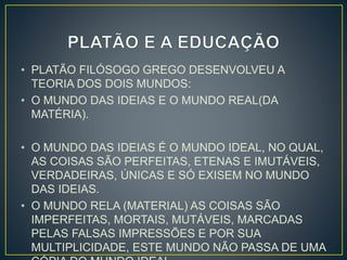 • PLATÃO FILÓSOGO GREGO DESENVOLVEU A 
TEORIA DOS DOIS MUNDOS: 
• O MUNDO DAS IDEIAS E O MUNDO REAL(DA 
MATÉRIA). 
• O MUNDO DAS IDEIAS É O MUNDO IDEAL, NO QUAL, 
AS COISAS SÃO PERFEITAS, ETENAS E IMUTÁVEIS, 
VERDADEIRAS, ÚNICAS E SÓ EXISEM NO MUNDO 
DAS IDEIAS. 
• O MUNDO RELA (MATERIAL) AS COISAS SÃO 
IMPERFEITAS, MORTAIS, MUTÁVEIS, MARCADAS 
PELAS FALSAS IMPRESSÕES E POR SUA 
MULTIPLICIDADE, ESTE MUNDO NÃO PASSA DE UMA 
CÓPIA DO MUNDO IDEAL. 
 