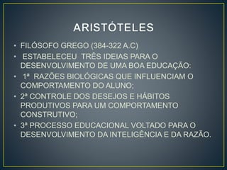 • FILÓSOFO GREGO (384-322 A.C) 
• ESTABELECEU TRÊS IDEIAS PARA O 
DESENVOLVIMENTO DE UMA BOA EDUCAÇÃO: 
• 1ª RAZÕES BIOLÓGICAS QUE INFLUENCIAM O 
COMPORTAMENTO DO ALUNO; 
• 2ª CONTROLE DOS DESEJOS E HÁBITOS 
PRODUTIVOS PARA UM COMPORTAMENTO 
CONSTRUTIVO; 
• 3ª PROCESSO EDUCACIONAL VOLTADO PARA O 
DESENVOLVIMENTO DA INTELIGÊNCIA E DA RAZÃO. 
 
