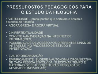 1.VIRTULIDADE – pressupostos que norteiam o ensino à 
distância de Filosofia 
• ÁGORA GREGA E ÁGORA VIRTUAL 
• 2.HIPERTEXTUALIDADE 
• CONVITE A ANAVEGAÇÃO NA INTERNET DE 
INFORMAÇÕES; 
• POSSIBILIDADE DE ACESSO AOS DIFERENTES LINKS DE 
INTERESSE NO PROCESSO DE ESTUDO E 
INVESTIGAÇÃO; 
• 3.AUTO-ORGANIZAÇÃO 
• EMPIRICAMENTE SUGERE A AUTONOMIA ORGANIZATIVA 
DE CADA PESSOA ENVOLVIDA, SLECIONAR TEMPO E 
MATERIAIS DE ESTUDO(LEITURAS, PESQUISAS E 
ATIVIDADES INDIVIDUAIS). 
 