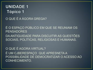O QUE É A ÁGORA GREGA? 
É O ESPAÇO PÚBLICO EM QUE SE REUNIAM OS 
PENSADORES 
DA ANTIGUIDADE PARA DISCUITIR AS QUESTÕES 
SOCIAIS, POLÍTICAS, RELIGIOSAS E HUMANAS. 
O QUE É AGORA VIRTUAL? 
É UM CJBERESPAÇO QUE APRESNETA A 
POSSIBILIDADE DE DEMOCRATIZAR O ACESSO AO 
CONHECIMENTO. 
 