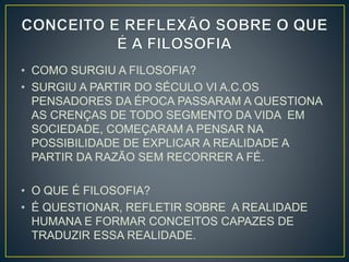 • COMO SURGIU A FILOSOFIA? 
• SURGIU A PARTIR DO SÉCULO VI A.C.OS 
PENSADORES DA ÉPOCA PASSARAM A QUESTIONA 
AS CRENÇAS DE TODO SEGMENTO DA VIDA EM 
SOCIEDADE, COMEÇARAM A PENSAR NA 
POSSIBILIDADE DE EXPLICAR A REALIDADE A 
PARTIR DA RAZÃO SEM RECORRER A FÉ. 
• O QUE É FILOSOFIA? 
• É QUESTIONAR, REFLETIR SOBRE A REALIDADE 
HUMANA E FORMAR CONCEITOS CAPAZES DE 
TRADUZIR ESSA REALIDADE. 
 