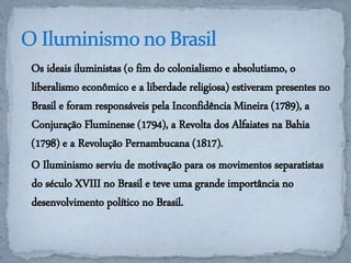 Os ideais iluministas (o fim do colonialismo e absolutismo, o 
liberalismo econômico e a liberdade religiosa) estiveram presentes no 
Brasil e foram responsáveis pela Inconfidência Mineira (1789), a 
Conjuração Fluminense (1794), a Revolta dos Alfaiates na Bahia 
(1798) e a Revolução Pernambucana (1817). 
O Iluminismo serviu de motivação para os movimentos separatistas 
do século XVIII no Brasil e teve uma grande importância no 
desenvolvimento político no Brasil. 
 