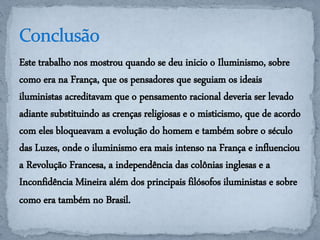 Este trabalho nos mostrou quando se deu inicio o Iluminismo, sobre 
como era na França, que os pensadores que seguiam os ideais 
iluministas acreditavam que o pensamento racional deveria ser levado 
adiante substituindo as crenças religiosas e o misticismo, que de acordo 
com eles bloqueavam a evolução do homem e também sobre o século 
das Luzes, onde o iluminismo era mais intenso na França e influenciou 
a Revolução Francesa, a independência das colônias inglesas e a 
Inconfidência Mineira além dos principais filósofos iluministas e sobre 
como era também no Brasil. 
