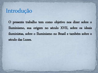 O presente trabalho tem como objetivo nos dizer sobre o 
Iluminismo, sua origem no século XVII, sobre os ideais 
iluministas, sobre o Iluminismo no Brasil e também sobre o 
século das Luzes. 
 