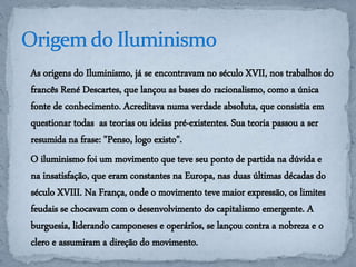 As origens do Iluminismo, já se encontravam no século XVII, nos trabalhos do 
francês René Descartes, que lançou as bases do racionalismo, como a única 
fonte de conhecimento. Acreditava numa verdade absoluta, que consistia em 
questionar todas as teorias ou ideias pré-existentes. Sua teoria passou a ser 
resumida na frase: "Penso, logo existo". 
O iluminismo foi um movimento que teve seu ponto de partida na dúvida e 
na insatisfação, que eram constantes na Europa, nas duas últimas décadas do 
século XVIII. Na França, onde o movimento teve maior expressão, os limites 
feudais se chocavam com o desenvolvimento do capitalismo emergente. A 
burguesia, liderando camponeses e operários, se lançou contra a nobreza e o 
clero e assumiram a direção do movimento. 
 