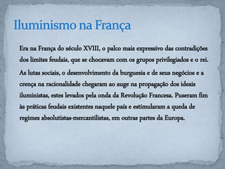 Era na França do século XVIII, o palco mais expressivo das contradições 
dos limites feudais, que se chocavam com os grupos privilegiados e o rei. 
As lutas sociais, o desenvolvimento da burguesia e de seus negócios e a 
crença na racionalidade chegaram ao auge na propagação dos ideais 
iluministas, estes levados pela onda da Revolução Francesa. Puseram fim 
às práticas feudais existentes naquele país e estimularam a queda de 
regimes absolutistas-mercantilistas, em outras partes da Europa. 
 