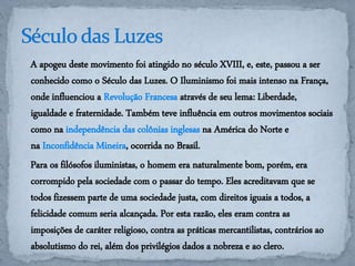 A apogeu deste movimento foi atingido no século XVIII, e, este, passou a ser 
conhecido como o Século das Luzes. O Iluminismo foi mais intenso na França, 
onde influenciou a Revolução Francesa através de seu lema: Liberdade, 
igualdade e fraternidade. Também teve influência em outros movimentos sociais 
como na independência das colônias inglesas na América do Norte e 
na Inconfidência Mineira, ocorrida no Brasil. 
Para os filósofos iluministas, o homem era naturalmente bom, porém, era 
corrompido pela sociedade com o passar do tempo. Eles acreditavam que se 
todos fizessem parte de uma sociedade justa, com direitos iguais a todos, a 
felicidade comum seria alcançada. Por esta razão, eles eram contra as 
imposições de caráter religioso, contra as práticas mercantilistas, contrários ao 
absolutismo do rei, além dos privilégios dados a nobreza e ao clero. 
 