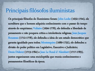 Os principais filósofos do Iluminismo foram: John Locke (1632-1704), ele 
acreditava que o homem adquiria conhecimento com o passar do tempo 
através do empirismo; Voltaire (1694-1778), ele defendia a liberdade de 
pensamento e não poupava crítica a intolerância religiosa; Jean-Jacques 
Rousseau (1712-1778), ele defendia a ideia de um estado democrático que 
garanta igualdade para todos; Montesquieu (1689-1755), ele defendeu a 
divisão do poder político em Legislativo, Executivo e Judiciário; 
Denis Diderot (1713-1784) e Jean Le Rond d´Alembert (1717-1783), 
juntos organizaram uma enciclopédia que reunia conhecimentos e 
pensamentos filosóficos da época. 
 