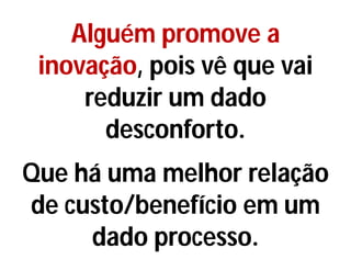 Alguém promove a
inovação, pois vê que vai
reduzir um dado
desconforto.
Que há uma melhor relação
de custo/benefício em um
dado processo.
 