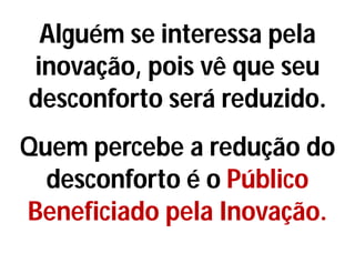 Alguém se interessa pela
inovação, pois vê que seu
desconforto será reduzido.
Quem percebe a redução do
desconforto é o Público
Beneficiado pela Inovação.
 