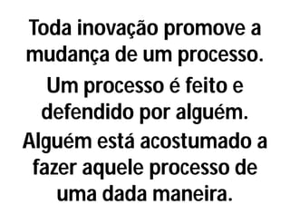 Toda inovação promove a
mudança de um processo.
Um processo é feito e
defendido por alguém.
Alguém está acostumado a
fazer aquele processo de
uma dada maneira.
 