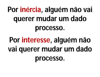 Por inércia, alguém não vai
querer mudar um dado
processo.
Por interesse, alguém não
vai querer mudar um dado
processo.
 