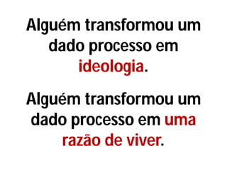 Alguém transformou um
dado processo em
ideologia.
Alguém transformou um
dado processo em uma
razão de viver.
 