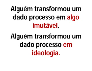 Alguém transformou um
dado processo em algo
imutável.
Alguém transformou um
dado processo em
ideologia.
 