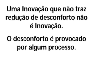 Uma Inovação que não traz
redução de desconforto não
é Inovação.
O desconforto é provocado
por algum processo.
 