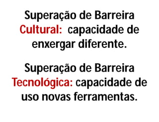 Superação de Barreira
Cultural: capacidade de
enxergar diferente.
Superação de Barreira
Tecnológica: capacidade de
uso novas ferramentas.
 