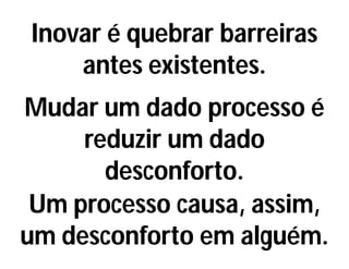 Inovar é quebrar barreiras
antes existentes.
Mudar um dado processo é
reduzir um dado
desconforto.
Um processo causa, assim,
um desconforto em alguém.
 