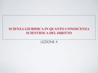 SCIENZA GIURIDICA IN QUANTO CONOSCENZA
SCIENTIFICA DEL DIRITTO
LEZIONE 4
 