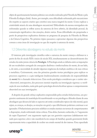 10
TEMASUnesp/Redefor•MóduloIV•Disciplina07
objeto de questionamento bastante polêmico nos estudos realizados pela Filosofia da Mente e pela
Filosofia Ecológica (link). Assim, por exemplo, uma dificuldade enfrentada pelo mecanicismo
diz respeito ao aspecto criativo que constitui uma marca inegável da mente. Como explicar a
criatividade através de uma abordagem mecanicista? Dificuldades da mesma envergadura são
enfrentadas quando se reflete acerca da natureza do livre arbítrio, da identidade pessoal, da
comunicação significativa e das emoções, dentre outros. Essas dificuldades são pesquisadas a
partir de perspectivas explicativas distintas no programa de pesquisa da Filosofia da Mente
e da Ciência Cognitiva. No próximo tópico passamos a apresentar algumas das perspectivas
comuns a estas áreas de investigação no que diz respeito à natureza da mente.
1.2 Diferentes abordagens no estudo da mente
O interesse pela investigação científica sobre a natureza da mente começa a delinear-se a
partir do fim do século XIX e início do século XX, simultaneamente ao desenvolvimento dos
estudos da então jovem ciência da Psicologia. A Psicologia ainda se debatia entre as imposições
de um vocabulário carregado de concepções dualistas e intelectualistas de mente, de um lado,
e, de outro, a necessidade de atender algumas exigências da tradição analítica e de suas críticas
à metafísica. Curiosamente, uma das primeiras grandes teorias psicológicas para explicar os
processos cognitivos e a ação inteligente (tradicionalmente considerados de responsabilidade
da mente) foi o chamado behaviorismo. Esta escola psicológica considerava que o caráter não-
-observável, introspectivo, dos processos mentais impedia sua investigação rigorosa e a verifi-
cação de seus resultados, razão pela qual a psicologia deveria focalizar apenas o comportamento
observável em suas investigações.
A despeito do grande esforço explicativo empreendido pelos estudos behavioristas, um pro-
gressivo sentimento de insatisfação foi manifestando-se em psicólogos e filósofos diante de uma
abordagem que deixava de lado os aspectos até então considerados típicos da vida mental, quais
sejam, as crenças, os desejos, as emoções em geral, e que dificilmente poderiam continuar a ser
ignorados. O behaviorismo procurou redefinir os estados mentais em termos de comportamentos
e disposições, tendo enfrentado várias críticas. Uma delas, bastante conhecida, é o “argumento
do super Espartano”: este argumento supõe que um guerreiro espartano (sabidamente trei-
nado para suportar a dor e não manifestá-la em campo de batalha), quando gravemente ferido
supostamente teria a capacidade de ocultar seu estado mental de dor intensa. Esta capacidade
Sumário Ficha Bibliografia
4
2
3
1
 