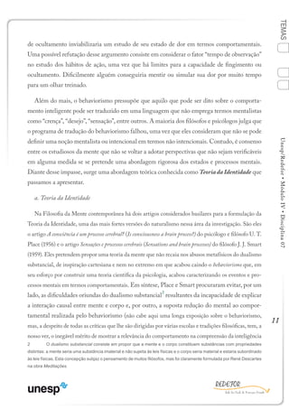 11
TEMASUnesp/Redefor•MóduloIV•Disciplina07
de ocultamento inviabilizaria um estudo de seu estado de dor em termos comportamentais.
Uma possível refutação desse argumento consiste em considerar o fator “tempo de observação”
no estudo dos hábitos de ação, uma vez que há limites para a capacidade de fingimento ou
ocultamento. Dificilmente alguém conseguiria mentir ou simular sua dor por muito tempo
para um olhar treinado.
Além do mais, o behaviorismo pressupõe que aquilo que pode ser dito sobre o comporta-
mento inteligente pode ser traduzido em uma linguagem que não emprega termos mentalistas
como “crença”, “desejo”, “sensação”, entre outros. A maioria dos filósofos e psicólogos julga que
o programa de tradução do behaviorismo falhou, uma vez que eles consideram que não se pode
definir uma noção mentalista ou intencional em termos não intencionais. Contudo, é consenso
entre os estudiosos da mente que não se voltar a adotar perspectivas que não sejam verificáveis
em alguma medida se se pretende uma abordagem rigorosa dos estados e processos mentais.
Diante desse impasse, surge uma abordagem teórica conhecida como Teoria da Identidade que
passamos a apresentar.
a. Teoria da Identidade
Na Filosofia da Mente contemporânea há dois artigos considerados basilares para a formulação da
Teoria da Identidade, uma das mais fortes versões do naturalismo nessa área da investigação. São eles
o artigo A consciência é um processo cerebral? (Is consciousness a brain process?) do psicólogo e filósofo U. T.
Place (1956) e o artigo Sensações e processos cerebrais (Sensations and brain processes) do filósofo J. J. Smart
(1959). Eles pretendem propor uma teoria da mente que não recaia nos abusos metafísicos do dualismo
substancial, de inspiração cartesiana e nem no extremo em que acabou caindo o behaviorismo que, em
seu esforço por construir uma teoria científica da psicologia, acabou caracterizando os eventos e pro-
cessos mentais em termos comportamentais. Em síntese, Place e Smart procuraram evitar, por um
lado, as dificuldades oriundas do dualismo substancial
2
resultantes da incapacidade de explicar
a interação causal entre mente e corpo e, por outro, a suposta redução do mental ao compor-
tamental realizada pelo behaviorismo (não cabe aqui uma longa exposição sobre o behaviorismo,
mas, a despeito de todas as críticas que lhe são dirigidas por várias escolas e tradições filosóficas, tem, a
nosso ver, o inegável mérito de mostrar a relevância do comportamento na compreensão da inteligência
2	 O dualismo substancial consiste em propor que a mente e o corpo constituem substâncias com propriedades
distintas: a mente seria uma substância imaterial e não sujeita às leis físicas e o corpo seria material e estaria subordinado
às leis físicas. Esta concepção subjaz o pensamento de muitos filósofos, mas foi claramente formulada por René Descartes
na obra Meditações.
Sumário Ficha Bibliografia
4
2
3
1
 