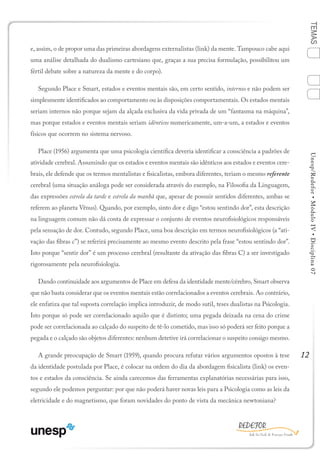 12
TEMASUnesp/Redefor•MóduloIV•Disciplina07
e, assim, o de propor uma das primeiras abordagens externalistas (link) da mente. Tampouco cabe aqui
uma análise detalhada do dualismo cartesiano que, graças a sua precisa formulação, possibilitou um
fértil debate sobre a natureza da mente e do corpo).
Segundo Place e Smart, estados e eventos mentais são, em certo sentido, internos e não podem ser
simplesmente identificados ao comportamento ou às disposições comportamentais. Os estados mentais
seriam internos não porque sejam da alçada exclusiva da vida privada de um “fantasma na máquina”,
mas porque estados e eventos mentais seriam idênticos numericamente, um-a-um, a estados e eventos
físicos que ocorrem no sistema nervoso.
Place (1956) argumenta que uma psicologia científica deveria identificar a consciência a padrões de
atividade cerebral. Assumindo que os estados e eventos mentais são idênticos aos estados e eventos cere-
brais, ele defende que os termos mentalistas e fisicalistas, embora diferentes, teriam o mesmo referente
cerebral (uma situação análoga pode ser considerada através do exemplo, na Filosofia da Linguagem,
das expressões estrela da tarde e estrela da manhã que, apesar de possuir sentidos diferentes, ambas se
referem ao planeta Vênus). Quando, por exemplo, sinto dor e digo “estou sentindo dor”, esta descrição
na linguagem comum não dá conta de expressar o conjunto de eventos neurofisiológicos responsáveis
pela sensação de dor. Contudo, segundo Place, uma boa descrição em termos neurofisiológicos (a “ati-
vação das fibras c”) se referirá precisamente ao mesmo evento descrito pela frase “estou sentindo dor”.
Isto porque “sentir dor” é um processo cerebral (resultante da ativação das fibras C) a ser investigado
rigorosamente pela neurofisiologia.
Dando continuidade aos argumentos de Place em defesa da identidade mente/cérebro, Smart observa
que não basta considerar que os eventos mentais estão correlacionados a eventos cerebrais. Ao contrário,
ele enfatiza que tal suposta correlação implica introduzir, de modo sutil, teses dualistas na Psicologia.
Isto porque só pode ser correlacionado aquilo que é distinto; uma pegada deixada na cena do crime
pode ser correlacionada ao calçado do suspeito de tê-lo cometido, mas isso só poderá ser feito porque a
pegada e o calçado são objetos diferentes: nenhum detetive irá correlacionar o suspeito consigo mesmo.
A grande preocupação de Smart (1959), quando procura refutar vários argumentos opostos à tese
da identidade postulada por Place, é colocar na ordem do dia da abordagem fisicalista (link) os even-
tos e estados da consciência. Se ainda carecemos das ferramentas explanatórias necessárias para isso,
segundo ele podemos perguntar: por que não poderá haver novas leis para a Psicologia como as leis da
eletricidade e do magnetismo, que foram novidades do ponto de vista da mecânica newtoniana?
Sumário Ficha Bibliografia
4
2
3
1
 