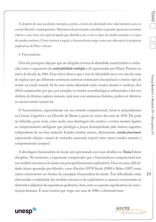 13
TEMASUnesp/Redefor•MóduloIV•Disciplina07
A despeito de suas excelentes intenções, porém, a teoria da identidade teve vida bastante curta no
cenário filosófico contemporâneo. Mal estava ela procurando consolidar-se quando aparecem veementes
críticas a suas teses, em especial àquela que identifica um-a-um os tipos de estados mentais e os tipos
de estados cerebrais. Como veremos a seguir, o funcionalismo surge como uma alternativa às propostas
explicativas de Place e Smart.
b. Funcionalismo
Uma das principais objeções que são dirigidas à teoria da identidade mente/cérebro é conhe-
cida como o argumento da realizabilidade múltipla e foi apresentado por Hilary Putnam no
início da década de 1960. Esta crítica observa que a tese da identidade um-a-um não dá conta
de explicar por que diferentes estruturas materiais instanciam (incorporam) o mesmo tipo de
evento ou estado mental. Se há uma estrita identidade entre estados mentais e cerebrais, fica
difícil compreender por que, por exemplo, os estados neurofisiológicos relacionados à dor nos
cérebros de diversas espécies animais, cada uma com anatomias distintas, podem ser idênticos
ao mesmo evento mental dor.
O funcionalismo, especialmente em sua vertente computacional, torna-se preponderante
na Ciência Cognitiva e na Filosofia da Mente a partir do início dos anos de 1970. Ele pode
ser definido, grosso modo, como sendo uma abordagem dos estados e eventos mentais ligados
ao comportamento inteligente que privilegia a função desempenhada pelo sistema cognitivo
independente de sua base material. Estados mentais seriam, efetivamente, estados funcionais
expressando relações causais de estímulos sensoriais (inputs) entre outros estados mentais e
comportamentos (outputs).
A abordagem funcionalista da mente será apresentada com mais detalhes no Tema 3 desta
disciplina. No momento, é importante compreender que o funcionalismo computacional tem
nos modelos mecânicos da mente sua principal ferramenta explanatória. Uma vez mais, dificul-
dades foram apontadas por filósofos, como Dreyfus (1979) Searle (1980) e Baker (1987) entre
outros concernentes aos limites da concepção funcionalista da mente. Tais dificuldades estão
relacionadas à inabilidade dos modelos mecânicos de explicitarem as nuances concernentes às
dimensões subjetivas da experiência qualitativa, bem como os aspectos significativos da comu-
nicação humana. É nesse cenário que surge, nos anos de 1980, o eliminativismo.
Sumário Ficha Bibliografia
4
2
3
1
 