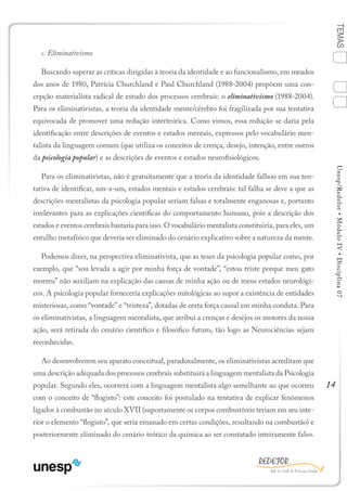 14
TEMASUnesp/Redefor•MóduloIV•Disciplina07
c. Eliminativismo
Buscando superar as críticas dirigidas à teoria da identidade e ao funcionalismo, em meados
dos anos de 1980, Patrícia Churchland e Paul Churchland (1988-2004) propõem uma con-
cepção materialista radical de estudo dos processos cerebrais: o eliminativismo (1988-2004).
Para os eliminativistas, a teoria da identidade mente/cérebro foi fragilizada por sua tentativa
equivocada de promover uma redução interteórica. Como vimos, essa redução se daria pela
identificação entre descrições de eventos e estados mentais, expressos pelo vocabulário men-
talista da linguagem comum (que utiliza os conceitos de crença, desejo, intenção, entre outros
da psicologia popular) e as descrições de eventos e estados neurofisiológicos.
Para os eliminativistas, não é gratuitamente que a teoria da identidade falhou em sua ten-
tativa de identificar, um-a-um, estados mentais e estados cerebrais: tal falha se deve a que as
descrições mentalistas da psicologia popular seriam falsas e totalmente enganosas e, portanto
irrelevantes para as explicações científicas do comportamento humano, pois a descrição dos
estados e eventos cerebrais bastaria para isso. O vocabulário mentalista constituiria, para eles, um
entulho metafísico que deveria ser eliminado do cenário explicativo sobre a natureza da mente.
Podemos dizer, na perspectiva eliminativista, que as teses da psicologia popular como, por
exemplo, que “sou levada a agir por minha força de vontade”, “estou triste porque meu gato
morreu” não auxiliam na explicação das causas de minha ação ou de meus estados neurológi-
cos. A psicologia popular forneceria explicações mitológicas ao supor a existência de entidades
misteriosas, como “vontade” e “tristeza”, dotadas de certa força causal em minha conduta. Para
os eliminativistas, a linguagem mentalista, que atribui a crenças e desejos os motores da nossa
ação, será retirada do cenário científico e filosófico futuro, tão logo as Neurociências sejam
reconhecidas.
Ao desenvolverem seu aparato conceitual, paradoxalmente, os eliminativistas acreditam que
uma descrição adequada dos processos cerebrais substituirá a linguagem mentalista da Psicologia
popular. Segundo eles, ocorrerá com a linguagem mentalista algo semelhante ao que ocorreu
com o conceito de “flogisto”: este conceito foi postulado na tentativa de explicar fenômenos
ligados à combustão no século XVII (supostamente os corpos combustíveis teriam em seu inte-
rior o elemento “flogisto”, que seria emanado em certas condições, resultando na combustão) e
posteriormente eliminado do cenário teórico da química ao ser constatado inteiramente falso.
Sumário Ficha Bibliografia
4
2
3
1
 