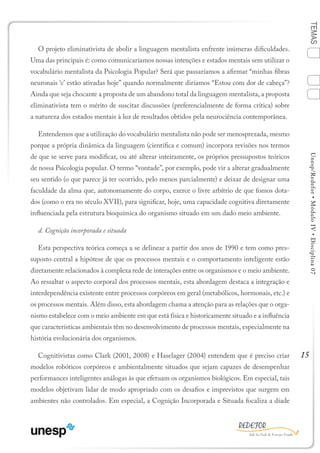 15
TEMASUnesp/Redefor•MóduloIV•Disciplina07
O projeto eliminativista de abolir a linguagem mentalista enfrente inúmeras dificuldades.
Uma das principais é: como comunicaríamos nossas intenções e estados mentais sem utilizar o
vocabulário mentalista da Psicologia Popular? Será que passaríamos a afirmar “minhas fibras
neuronais ‘c’ estão ativadas hoje” quando normalmente diríamos “Estou com dor de cabeça”?
Ainda que seja chocante a proposta de um abandono total da linguagem mentalista, a proposta
eliminativista tem o mérito de suscitar discussões (preferencialmente de forma crítica) sobre
a natureza dos estados mentais à luz de resultados obtidos pela neurociência contemporânea.
Entendemos que a utilização do vocabulário mentalista não pode ser menosprezada, mesmo
porque a própria dinâmica da linguagem (científica e comum) incorpora revisões nos termos
de que se serve para modificar, ou até alterar inteiramente, os próprios pressupostos teóricos
de nossa Psicologia popular. O termo “vontade”, por exemplo, pode vir a alterar gradualmente
seu sentido (o que parece já ter ocorrido, pelo menos parcialmente) e deixar de designar uma
faculdade da alma que, autonomamente do corpo, exerce o livre arbítrio de que fomos dota-
dos (como o era no século XVII), para significar, hoje, uma capacidade cognitiva diretamente
influenciada pela estrutura bioquímica do organismo situado em um dado meio ambiente.
d. Cognição incorporada e situada
Esta perspectiva teórica começa a se delinear a partir dos anos de 1990 e tem como pres-
suposto central a hipótese de que os processos mentais e o comportamento inteligente estão
diretamente relacionados à complexa rede de interações entre os organismos e o meio ambiente.
Ao ressaltar o aspecto corporal dos processos mentais, esta abordagem destaca a integração e
interdependência existente entre processos corpóreos em geral (metabólicos, hormonais, etc.) e
os processos mentais. Além disso, esta abordagem chama a atenção para as relações que o orga-
nismo estabelece com o meio ambiente em que está física e historicamente situado e a influência
que características ambientais têm no desenvolvimento de processos mentais, especialmente na
história evolucionária dos organismos.
Cognitivistas como Clark (2001, 2008) e Haselager (2004) entendem que é preciso criar
modelos robóticos corpóreos e ambientalmente situados que sejam capazes de desempenhar
performances inteligentes análogas às que efetuam os organismos biológicos. Em especial, tais
modelos objetivam lidar de modo apropriado com os desafios e imprevistos que surgem em
ambientes não controlados. Em especial, a Cognição Incorporada e Situada focaliza a díade
Sumário Ficha Bibliografia
4
2
3
1
 